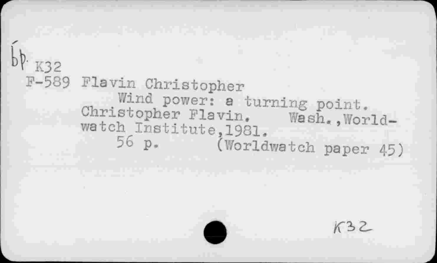 ﻿■ K32
F-589
Flavin Christopher
Wind power: a turning point.
Christopher Flavin. Wash..World-watch Institute,1981.
5^ P« (Worldwatch paper 45)